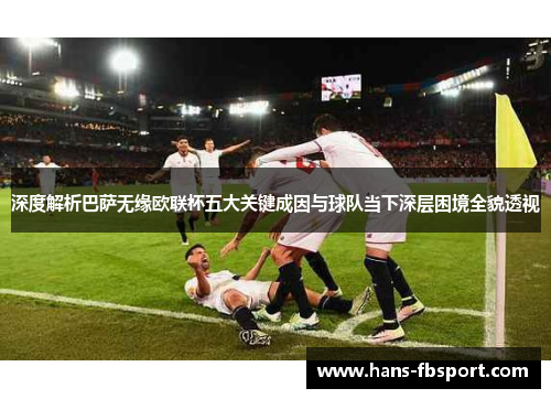 深度解析巴萨无缘欧联杯五大关键成因与球队当下深层困境全貌透视 深度解析巴萨无缘欧联杯五大关键成因与球队当下深层困境全貌透视