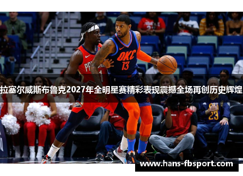 拉塞尔威斯布鲁克2027年全明星赛精彩表现震撼全场再创历史辉煌
